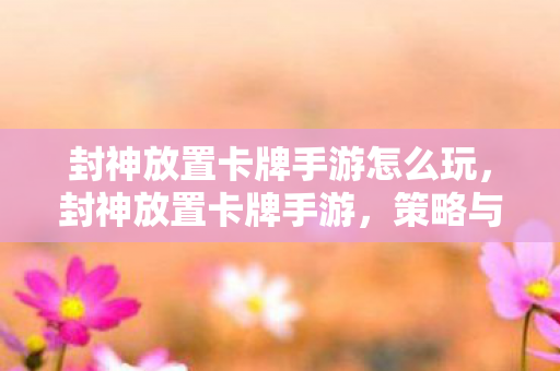 封神放置卡牌手游怎么玩，封神放置卡牌手游，策略与乐趣的完美结合