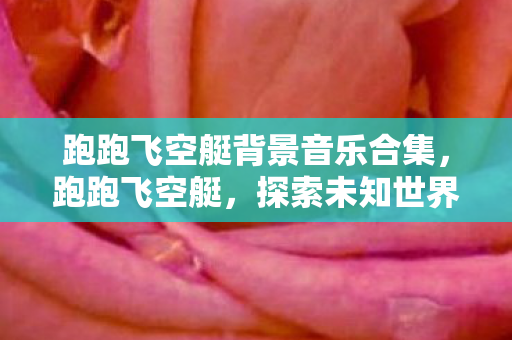 跑跑飞空艇背景音乐合集，跑跑飞空艇，探索未知世界的奇妙之旅