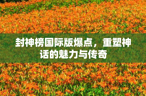 封神榜国际版爆点，重塑神话的魅力与传奇