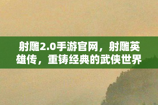 射雕2.0手游官网，射雕英雄传，重铸经典的武侠世界 2.0版