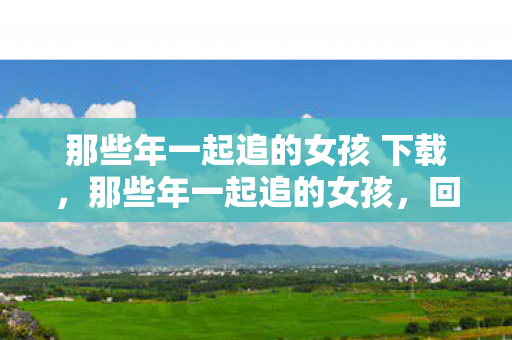 那些年一起追的女孩 下载，那些年一起追的女孩，回忆中的青春下载