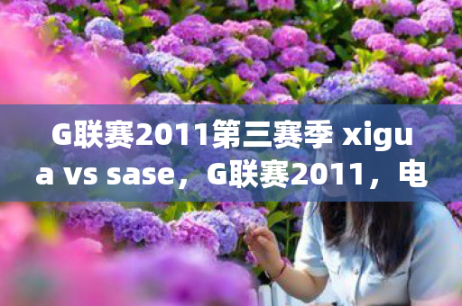 G联赛2011第三赛季 xigua vs sase，G联赛2011，电竞新星闪耀的赛场