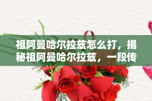 祖阿曼哈尔拉兹怎么打，揭秘祖阿曼哈尔拉兹，一段传奇的历史之旅