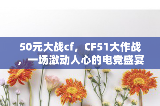 50元大战cf，CF51大作战，一场激动人心的电竞盛宴
