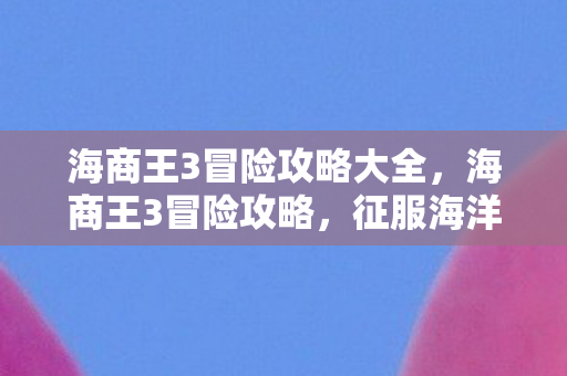 海商王3冒险攻略大全，海商王3冒险攻略，征服海洋的财富之路