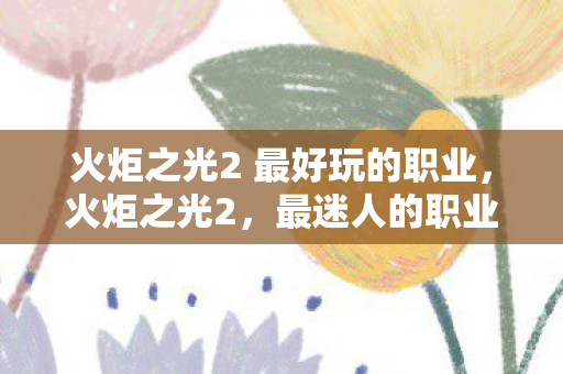 火炬之光2 最好玩的职业，火炬之光2，最迷人的职业探索
