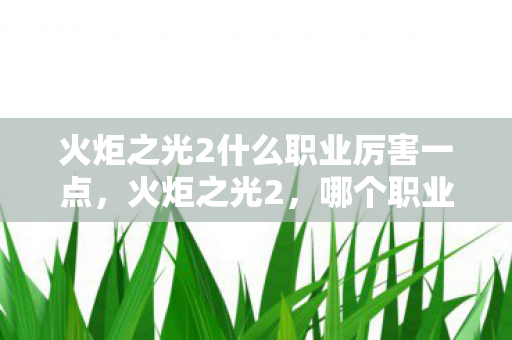 火炬之光2什么职业厉害一点，火炬之光2，哪个职业独领风骚？