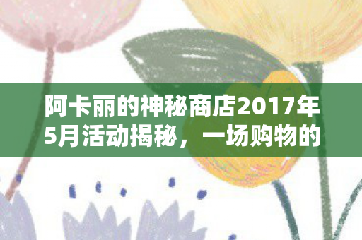 阿卡丽的神秘商店2017年5月活动揭秘，一场购物的奇幻之旅