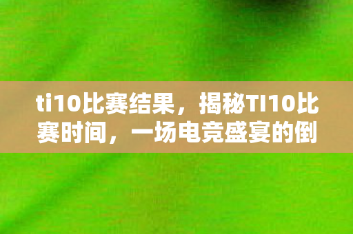 ti10比赛结果，揭秘TI10比赛时间，一场电竞盛宴的倒计时