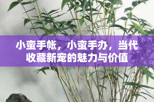 小蛮手帐，小蛮手办，当代收藏新宠的魅力与价值