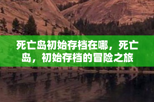 死亡岛初始存档在哪，死亡岛，初始存档的冒险之旅