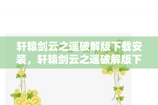 轩辕剑云之遥破解版下载安装，轩辕剑云之遥破解版下载—深度解析与游戏内容体验