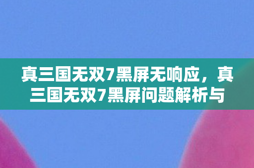 真三国无双7黑屏无响应，真三国无双7黑屏问题解析与解决策略