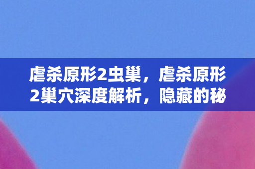 虐杀原形2虫巢，虐杀原形2巢穴深度解析，隐藏的秘密与挑战