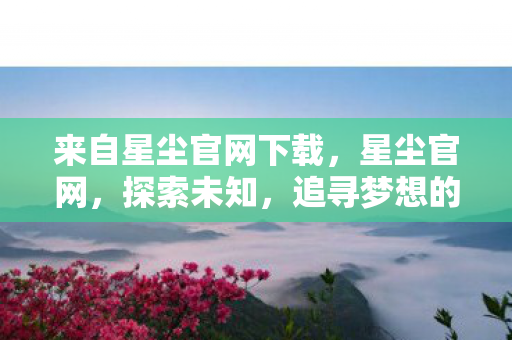 来自星尘官网下载，星尘官网，探索未知，追寻梦想的新起点