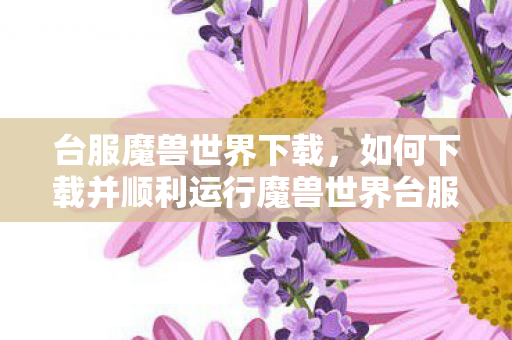 台服魔兽世界下载，如何下载并顺利运行魔兽世界台服—详细指南