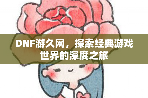 DNF游久网，探索经典游戏世界的深度之旅