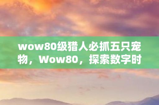 wow80级猎人必抓五只宠物，Wow80，探索数字时代的游戏变革先锋