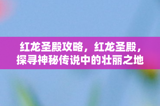 红龙圣殿攻略，红龙圣殿，探寻神秘传说中的壮丽之地