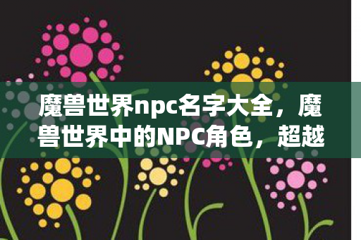 魔兽世界npc名字大全，魔兽世界中的NPC角色，超越游戏世界的传奇人物