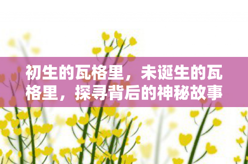 初生的瓦格里，未诞生的瓦格里，探寻背后的神秘故事