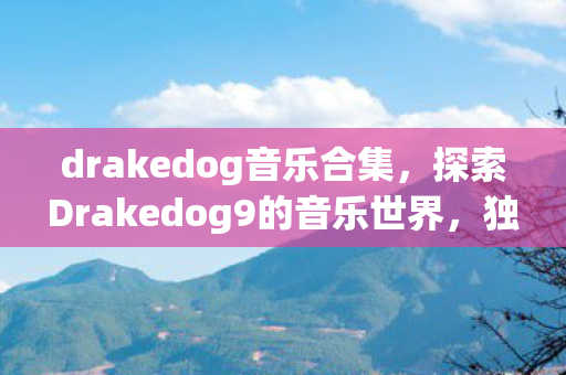 drakedog音乐合集，探索Drakedog9的音乐世界，独特魅力的声音与情感深沉的旋律