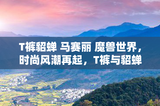 T裤貂蝉 马赛丽 魔兽世界，时尚风潮再起，T裤与貂蝉的完美融合—SASA的独特魅力