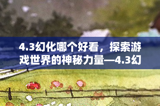 4.3幻化哪个好看，探索游戏世界的神秘力量—4.3幻化