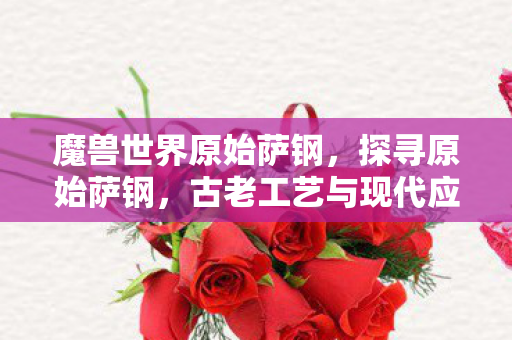 魔兽世界原始萨钢，探寻原始萨钢，古老工艺与现代应用