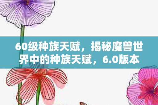 60级种族天赋，揭秘魔兽世界中的种族天赋，6.0版本全新解析