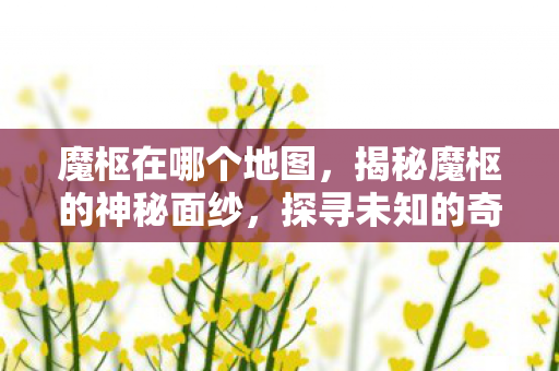 魔枢在哪个地图，揭秘魔枢的神秘面纱，探寻未知的奇幻之地