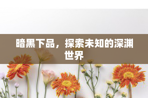 暗黑下品，探索未知的深渊世界