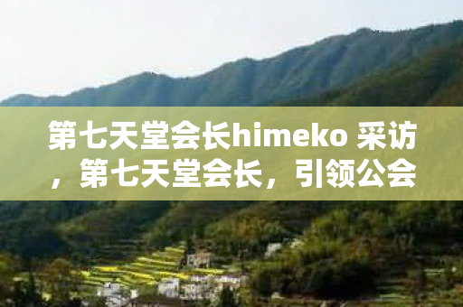 第七天堂会长himeko 采访，第七天堂会长，引领公会走向辉煌的领导力之路