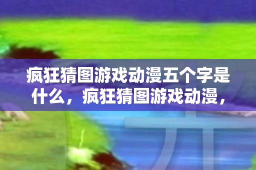 疯狂猜图游戏动漫五个字是什么，疯狂猜图游戏动漫，一场视觉与智力的盛宴