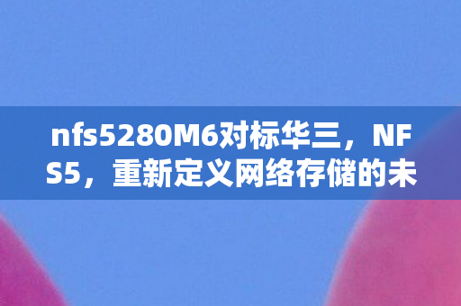 nfs5280M6对标华三，NFS5，重新定义网络存储的未来趋势