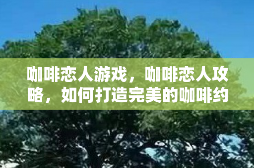 咖啡恋人游戏，咖啡恋人攻略，如何打造完美的咖啡约会体验