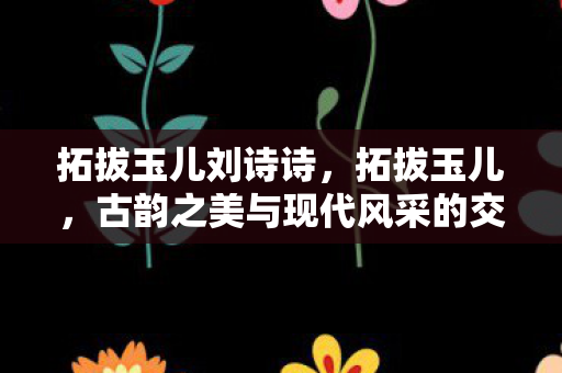 拓拔玉儿刘诗诗，拓拔玉儿，古韵之美与现代风采的交融