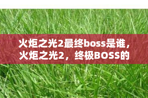 火炬之光2最终boss是谁，火炬之光2，终极BOSS的挑战与征服