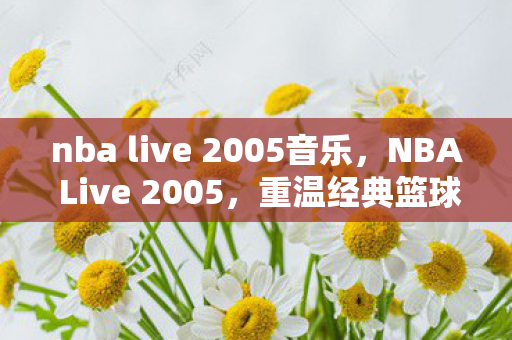 nba live 2005音乐，NBA Live 2005，重温经典篮球的魅力时光