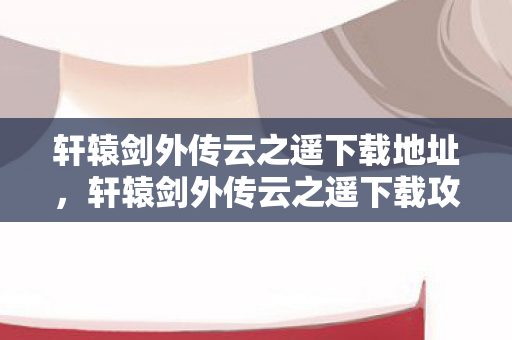轩辕剑外传云之遥下载地址，轩辕剑外传云之遥下载攻略及游戏介绍