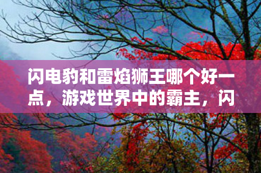 闪电豹和雷焰狮王哪个好一点，游戏世界中的霸主，闪电豹与雷焰狮王，谁更胜一筹？