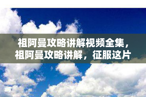 祖阿曼攻略讲解视频全集，祖阿曼攻略讲解，征服这片神秘土地的秘诀