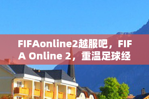 FIFAonline2越服吧，FIFA Online 2，重温足球经典，体验全新游戏魅力