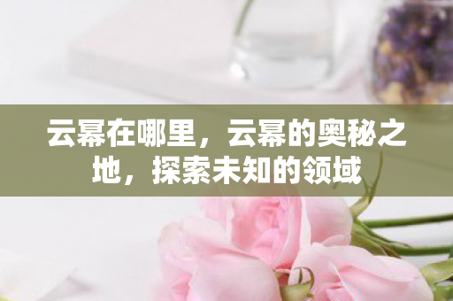 云幂在哪里，云幂的奥秘之地，探索未知的领域