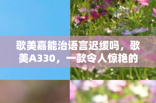 歌美嘉能治语言迟缓吗，歌美A330，一款令人惊艳的音乐神器