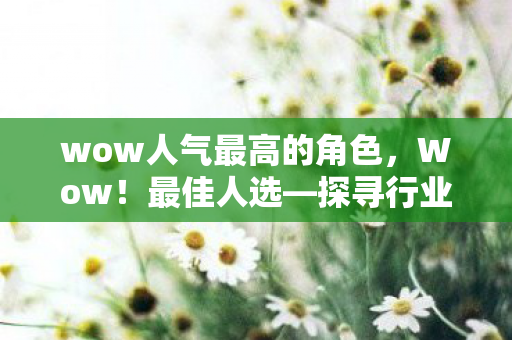 wow人气最高的角色，Wow！最佳人选—探寻行业领袖的非凡魅力与智慧
