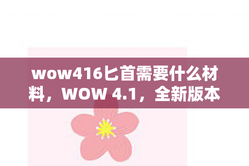wow416匕首需要什么材料，WOW 4.1，全新版本带来的游戏体验与特色解析