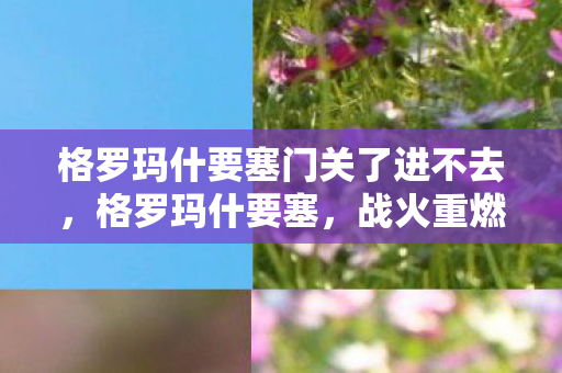 格罗玛什要塞门关了进不去，格罗玛什要塞，战火重燃的传奇之地