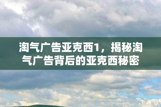 淘气广告亚克西1，揭秘淘气广告背后的亚克西秘密