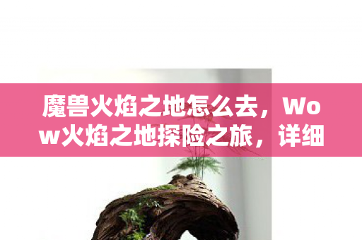 魔兽火焰之地怎么去，Wow火焰之地探险之旅，详细指南助你轻松前往神秘之地